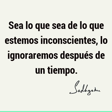 Sea lo que sea de lo que estemos inconscientes, lo ignoraremos después de un