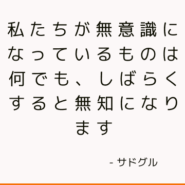 私たちが無意識になっているものは何でも、しばらくすると無知になります