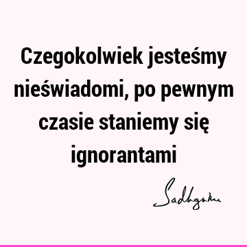 Czegokolwiek jesteśmy nieświadomi, po pewnym czasie staniemy się