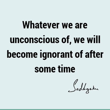 Whatever we are unconscious of, we will become ignorant of after some