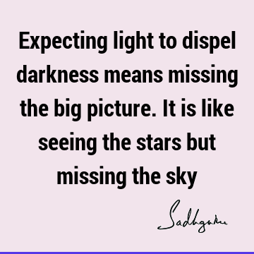 Expecting light to dispel darkness means missing the big picture. It is like seeing the stars but missing the