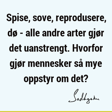 Spise, sove, reprodusere, dø - alle andre arter gjør det uanstrengt. Hvorfor gjør mennesker så mye oppstyr om det?