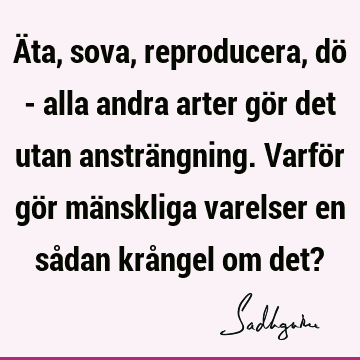 Äta, sova, reproducera, dö - alla andra arter gör det utan ansträngning. Varför gör mänskliga varelser en sådan krångel om det?