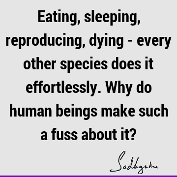 Eating, sleeping, reproducing, dying - every other species does it effortlessly. Why do human beings make such a fuss about it?