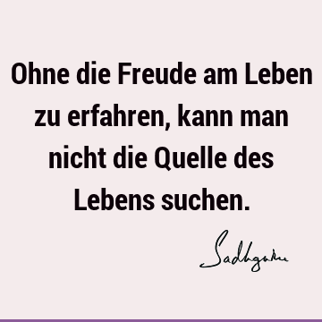 Ohne die Freude am Leben zu erfahren, kann man nicht die Quelle des Lebens