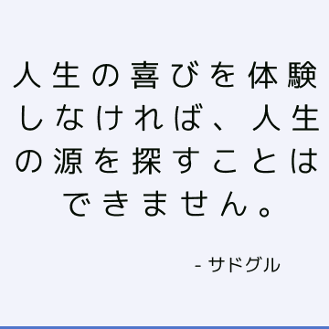 人生の喜びを体験しなければ、人生の源を探すことはできません。