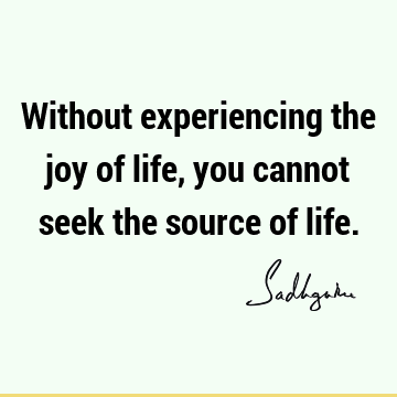 Without experiencing the joy of life, you cannot seek the source of