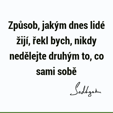 Způsob, jakým dnes lidé žijí, řekl bych, nikdy nedělejte druhým to, co sami sobě