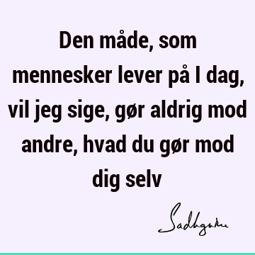 Den måde, som mennesker lever på i dag, vil jeg sige, gør aldrig mod andre, hvad du gør mod dig