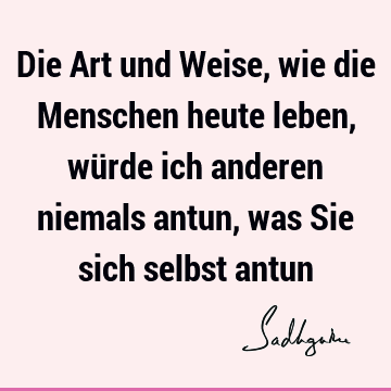 Die Art und Weise, wie die Menschen heute leben, würde ich anderen niemals antun, was Sie sich selbst