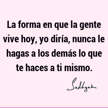 La forma en que la gente vive hoy, yo diría, nunca le hagas a los demás lo que te haces a ti