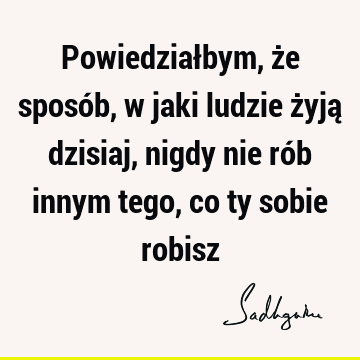 Powiedziałbym, że sposób, w jaki ludzie żyją dzisiaj, nigdy nie rób innym tego, co ty sobie