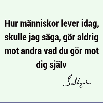 Hur människor lever idag, skulle jag säga, gör aldrig mot andra vad du gör mot dig sjä