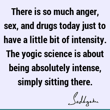There is so much anger, sex, and drugs today just to have a little bit of intensity. The yogic science is about being absolutely intense, simply sitting