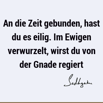 An die Zeit gebunden, hast du es eilig. Im Ewigen verwurzelt, wirst du von der Gnade