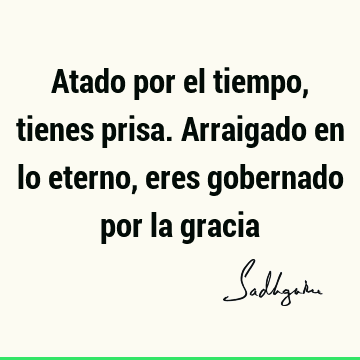 Atado por el tiempo, tienes prisa. Arraigado en lo eterno, eres gobernado por la