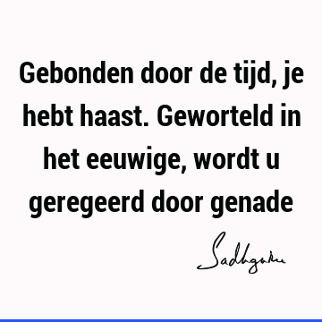 Gebonden door de tijd, je hebt haast. Geworteld in het eeuwige, wordt u geregeerd door