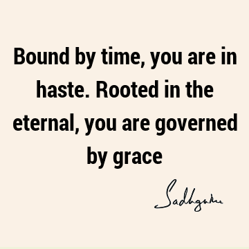 Bound by time, you are in haste. Rooted in the eternal, you are governed by