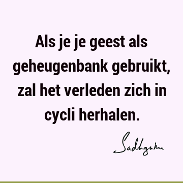 Als je je geest als geheugenbank gebruikt, zal het verleden zich in cycli