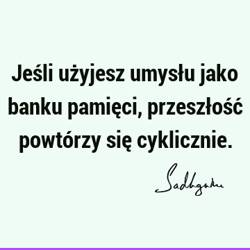 Jeśli użyjesz umysłu jako banku pamięci, przeszłość powtórzy się