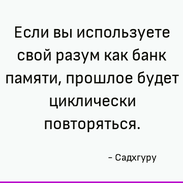 Если вы используете свой разум как банк памяти, прошлое будет циклически повторяться