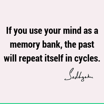 If you use your mind as a memory bank, the past will repeat itself in