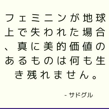 フェミニンが地球上で失われた場合、真に美的価値のあるものは何も生き残れません。