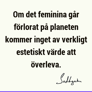 Om det feminina går förlorat på planeten kommer inget av verkligt estetiskt värde att ö