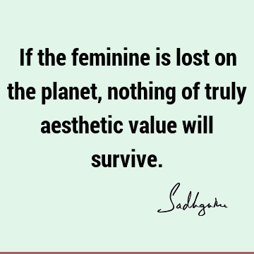 If the feminine is lost on the planet, nothing of truly aesthetic value will