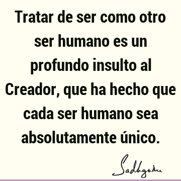 Tratar de ser como otro ser humano es un profundo insulto al Creador, que ha hecho que cada ser humano sea absolutamente ú