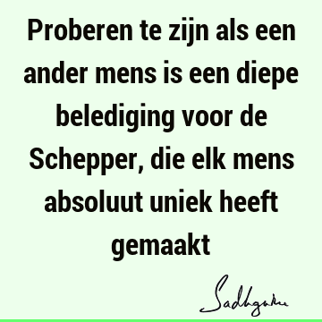 Proberen te zijn als een ander mens is een diepe belediging voor de Schepper, die elk mens absoluut uniek heeft