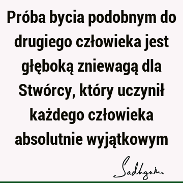 Próba bycia podobnym do drugiego człowieka jest głęboką zniewagą dla Stwórcy, który uczynił każdego człowieka absolutnie wyją