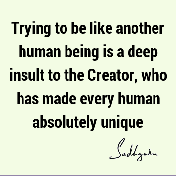 Trying to be like another human being is a deep insult to the Creator, who has made every human absolutely