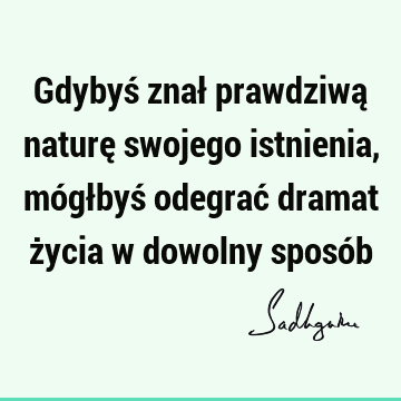 Gdybyś znał prawdziwą naturę swojego istnienia, mógłbyś odegrać dramat życia w dowolny sposó