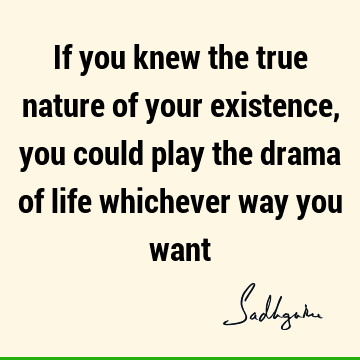 If you knew the true nature of your existence, you could play the drama of life whichever way you
