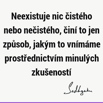 Neexistuje nic čistého nebo nečistého, činí to jen způsob, jakým to vnímáme prostřednictvím minulých zkušeností