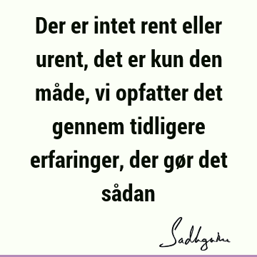 Der er intet rent eller urent, det er kun den måde, vi opfatter det gennem tidligere erfaringer, der gør det så