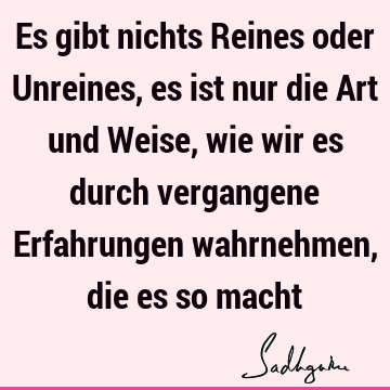 Es gibt nichts Reines oder Unreines, es ist nur die Art und Weise, wie wir es durch vergangene Erfahrungen wahrnehmen, die es so