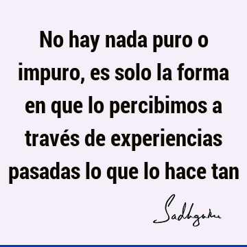 No hay nada puro o impuro, es solo la forma en que lo percibimos a través de experiencias pasadas lo que lo hace