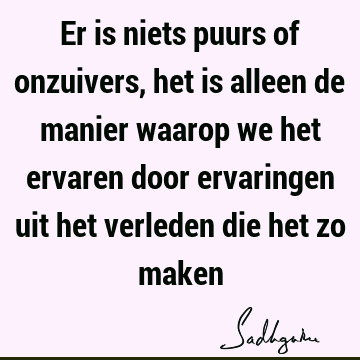 Er is niets puurs of onzuivers, het is alleen de manier waarop we het ervaren door ervaringen uit het verleden die het zo