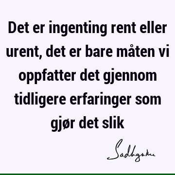 Det er ingenting rent eller urent, det er bare måten vi oppfatter det gjennom tidligere erfaringer som gjør det