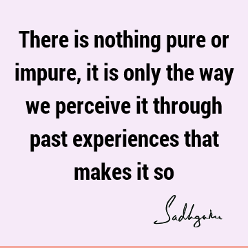 There is nothing pure or impure, it is only the way we perceive it through past experiences that makes it