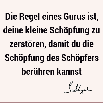 Die Regel eines Gurus ist, deine kleine Schöpfung zu zerstören, damit du die Schöpfung des Schöpfers berühren