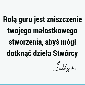 Rolą guru jest zniszczenie twojego małostkowego stworzenia, abyś mógł dotknąć dzieła Stwó