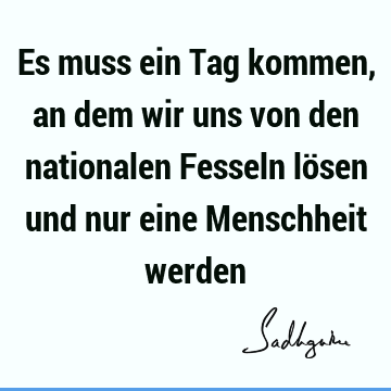 Es muss ein Tag kommen, an dem wir uns von den nationalen Fesseln lösen und nur eine Menschheit