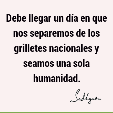 Debe llegar un día en que nos separemos de los grilletes nacionales y seamos una sola