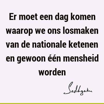 Er moet een dag komen waarop we ons losmaken van de nationale ketenen en gewoon één mensheid