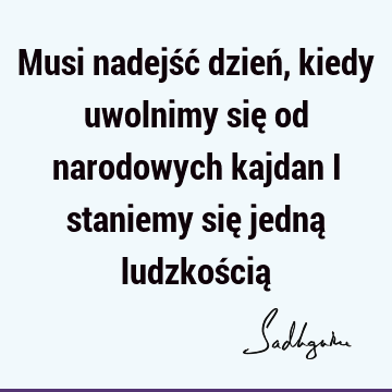 Musi nadejść dzień, kiedy uwolnimy się od narodowych kajdan i staniemy się jedną ludzkością