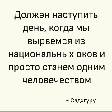 Должен наступить день, когда мы вырвемся из национальных оков и просто станем одним человечеством