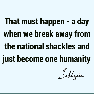 That must happen - a day when we break away from the national shackles and just become one